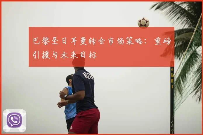 巴黎圣日耳曼转会市场策略:重磅引援与未来目标