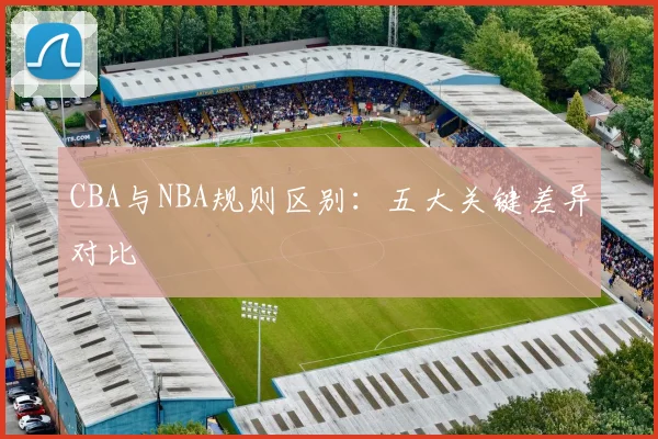 CBA与NBA规则区别:五大关键差异对比