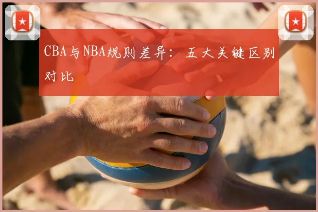 CBA与NBA规则差异：五大关键区别对比