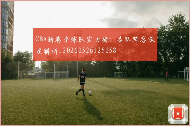 CBA新赛季球队实力榜：各队阵容深度解析_20260526125058