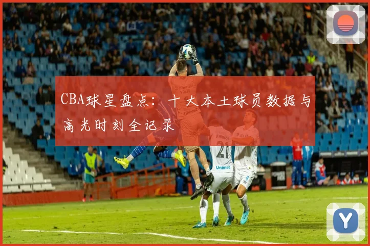 CBA球星盘点：十大本土球员数据与高光时刻全记录