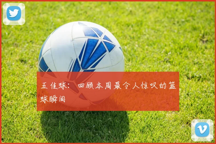 五佳球：回顾本周最令人惊叹的篮球瞬间