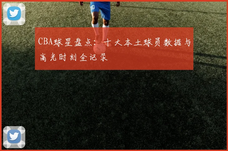 CBA球星盘点：十大本土球员数据与高光时刻全记录