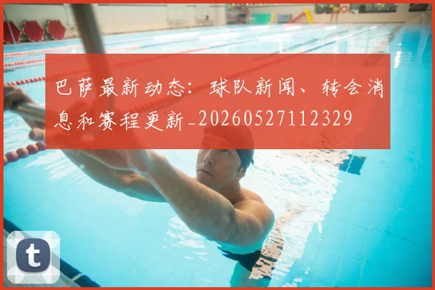 巴萨最新动态：球队新闻、转会消息和赛程更新_20260527112329