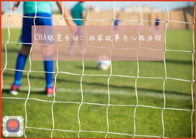 CBA球星专访：独家故事与心路历程