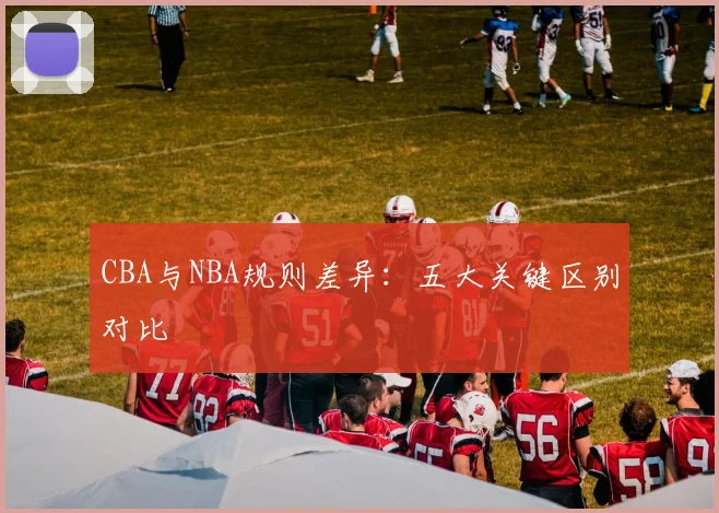 CBA与NBA规则差异：五大关键区别对比