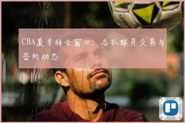 CBA夏季转会窗口:各队球员交易与签约动态