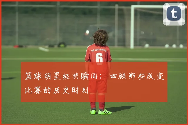 篮球明星经典瞬间:回顾那些改变比赛的历史时刻