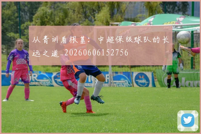 从青训看根基:中超保级球队的长远之道_20260606152756