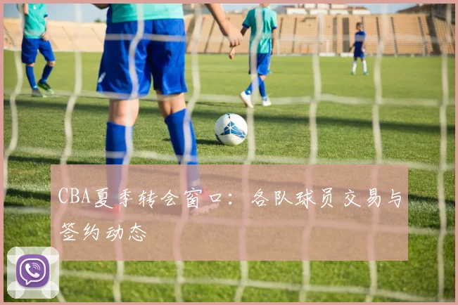 CBA夏季转会窗口:各队球员交易与签约动态
