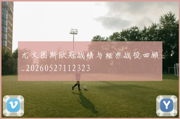 尤文图斯欧冠战绩与经典战役回顾_20260527112323