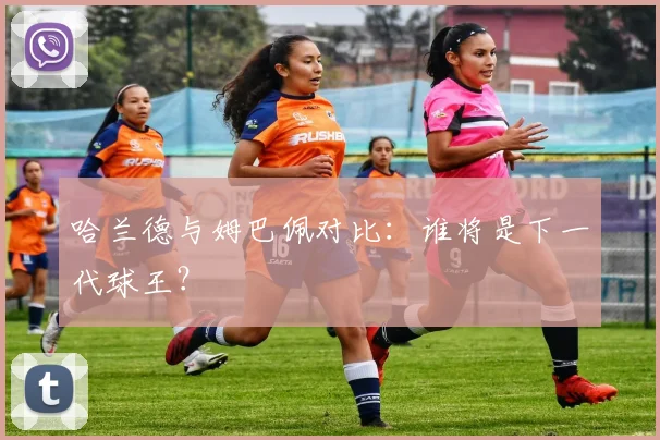 哈兰德与姆巴佩对比:谁将是下一代球王?