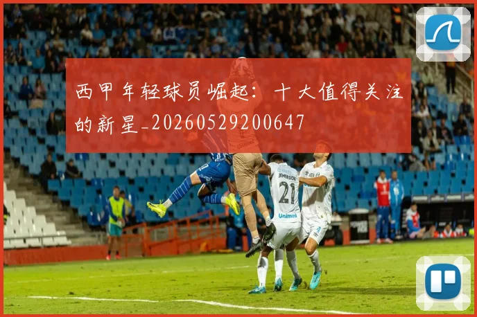 西甲年轻球员崛起：十大值得关注的新星_20260529200647