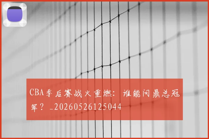CBA季后赛战火重燃：谁能问鼎总冠军？_20260526125044