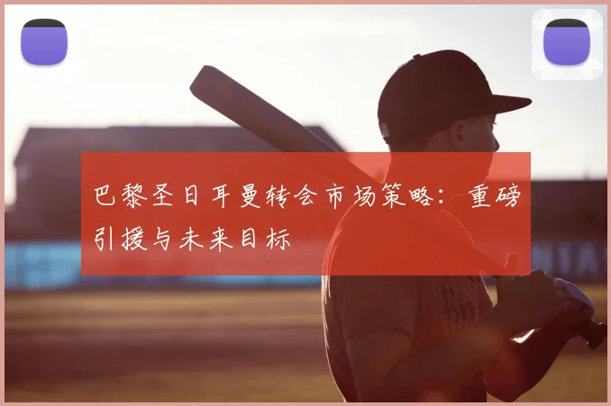 巴黎圣日耳曼转会市场策略:重磅引援与未来目标
