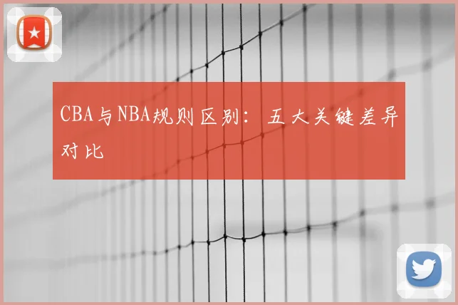 CBA与NBA规则区别:五大关键差异对比