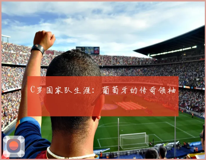 C罗国家队生涯：葡萄牙的传奇领袖