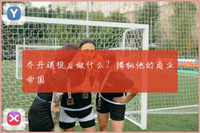 乔丹退役后做什么？揭秘他的商业帝国