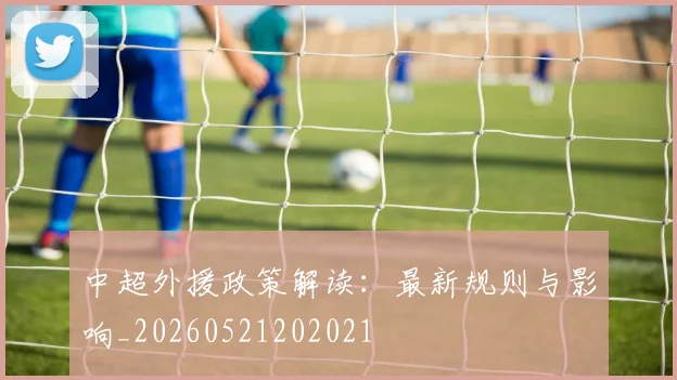 中超外援政策解读：最新规则与影响_20260521202021