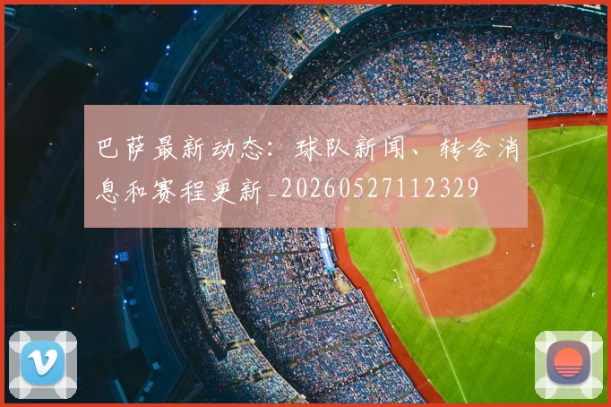 巴萨最新动态：球队新闻、转会消息和赛程更新_20260527112329