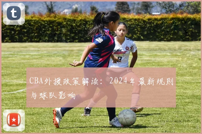 CBA外援政策解读:2024年最新规则与球队影响
